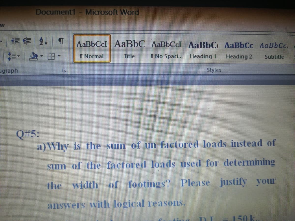 Document1- Microsoft Word
AaBbCcl AaBbC AaBbCcI AaBbC AaBbCc AaBbCc.
前、 ,。
I Normal
Title
1 No Spaci...
Heading 1
Heading 2
Subtitle
вgraph
Styles
Q#5:
a)Why is the suin of un-factored loads instead of
sum of the factored loads used for determining
the width of footings? Please justify your
answers with logical reasons.
=150 k.
