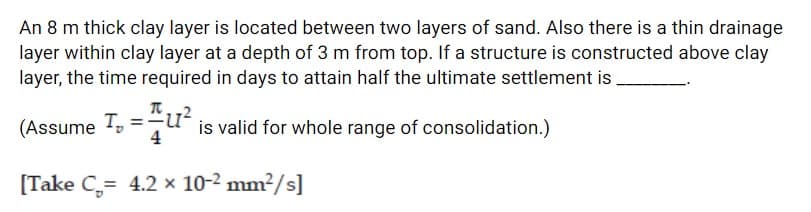 An 8 m thick clay layer is located between two layers of sand. Also there is a thin drainage
layer within clay layer at a depth of 3 m from top. If a structure is constructed above clay
layer, the time required in days to attain half the ultimate settlement is
(Assume T, =
qu" is valid for whole range of consolidation.)
4
[Take C,= 4.2 × 10-2 mm²/s]
