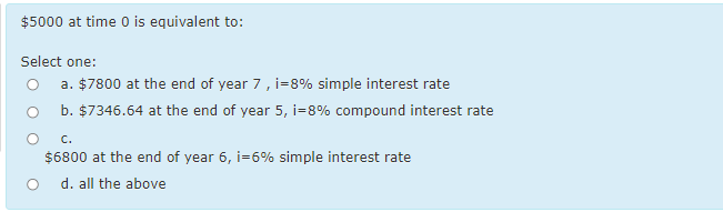 $5000 at time 0 is equivalent to:
Select one:
a. $7800 at the end of year 7, i=8% simple interest rate
O b. $7346.64 at the end of year 5, i=8% compound interest rate
C.
$6800 at the end of year 6, i=6% simple interest rate
d. all the above

