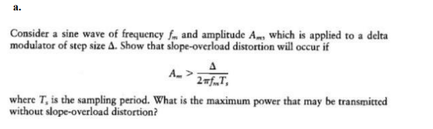 a.
Consider a sine wave of frequency fm and amplitude A, which is applied to a delta
modulator of step size A. Show that slope-overload distortion will occur if
A, >
2mf„T,
where T, is the sampling period. What is the maximum power that may be transmitted
without slope-overload distortion?
