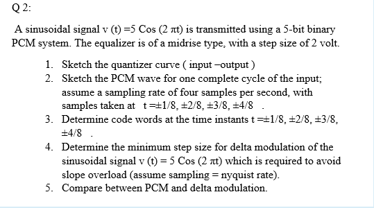 Q 2:
A sinusoidal signal v (t) =5 Cos (2 nt) is transmitted using a 5-bit binary
PCM system. The equalizer is of a midrise type, with a step size of 2 volt.
1. Sketch the quantizer curve ( input -output )
2. Sketch the PCM wave for one complete cycle of the input;
assume a sampling rate of four samples per second, with
samples taken at t=±1/8, +2/8, +3/8, ±4/8 .
3. Determine code words at the time instants t=+1/8, ±2/8, +3/8,
+4/8 .
4. Determine the minimum step size for delta modulation of the
sinusoidal signal v (t) = 5 Cos (2 nt) which is required to avoid
slope overload (assume sampling = nyquist rate).
5. Compare between PCM and delta modulation.
