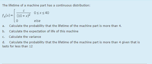 The lifetime of a machine part has a continuous distribution:
Osxs 40
fx(x) = { (10+ x)?
else
a.
Calculate the probability that the lifetime of the machine part is more than 4.
b.
Calculate the expectation of life of this machine
c. Calculate the variance
d. Calculate the probability that the lifetime of the machine part is more than 4 given that is
lasts for less than 12
