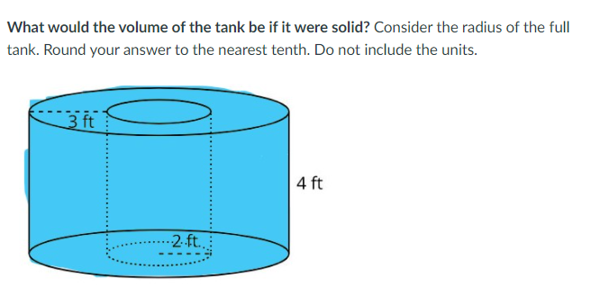 What would the volume of the tank be if it were solid? Consider the radius of the full
tank. Round your answer to the nearest tenth. Do not include the units.
3 ft
4 ft
-2 ft..
