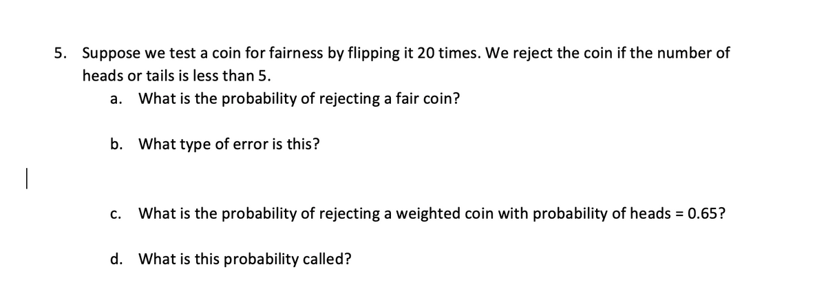 5. Suppose we test a coin for fairness by flipping it 20 times. We reject the coin if the number of
heads or tails is less than 5.
What is the probability of rejecting a fair coin?
a.
b. What type of error is this?
C. What is the probability of rejecting a weighted coin with probability of heads = 0.65?
d. What is this probability called?