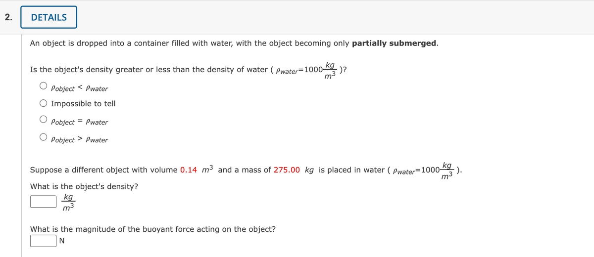 2.
DETAILS
An object is dropped into a container filled with water, with the object becoming only partially submerged.
Is the object's density greater or less than the density of water (Pwater-1000- ·)?
kg
m³
<
Pobject Pwater
Impossible to tell
Pobject Pwater
O Pobject > Pwater
Suppose a different object with volume 0.14 m³ and a mass of 275.00 kg is placed in water (Pwater=1000-kg
What is the object's density?
kg
m3
What is the magnitude of the buoyant force acting on the object?
N
-).