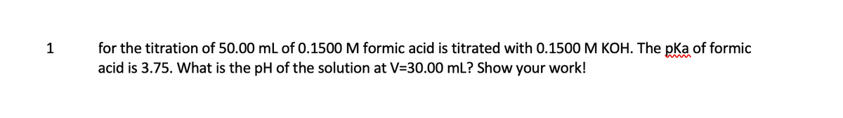 1
for the titration of 50.00 mL of 0.1500 M formic acid is titrated with 0.1500 M KOH. The pka of formic
acid is 3.75. What is the pH of the solution at V=30.00 mL? Show your work!