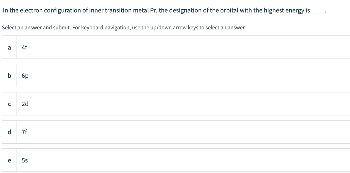 In the electron configuration of inner transition metal Pr, the designation of the orbital with the highest energy is
Select an answer and submit. For keyboard navigation, use the up/down arrow keys to select an answer.
a
4f
6p
2d
d.
7f
e
5s
