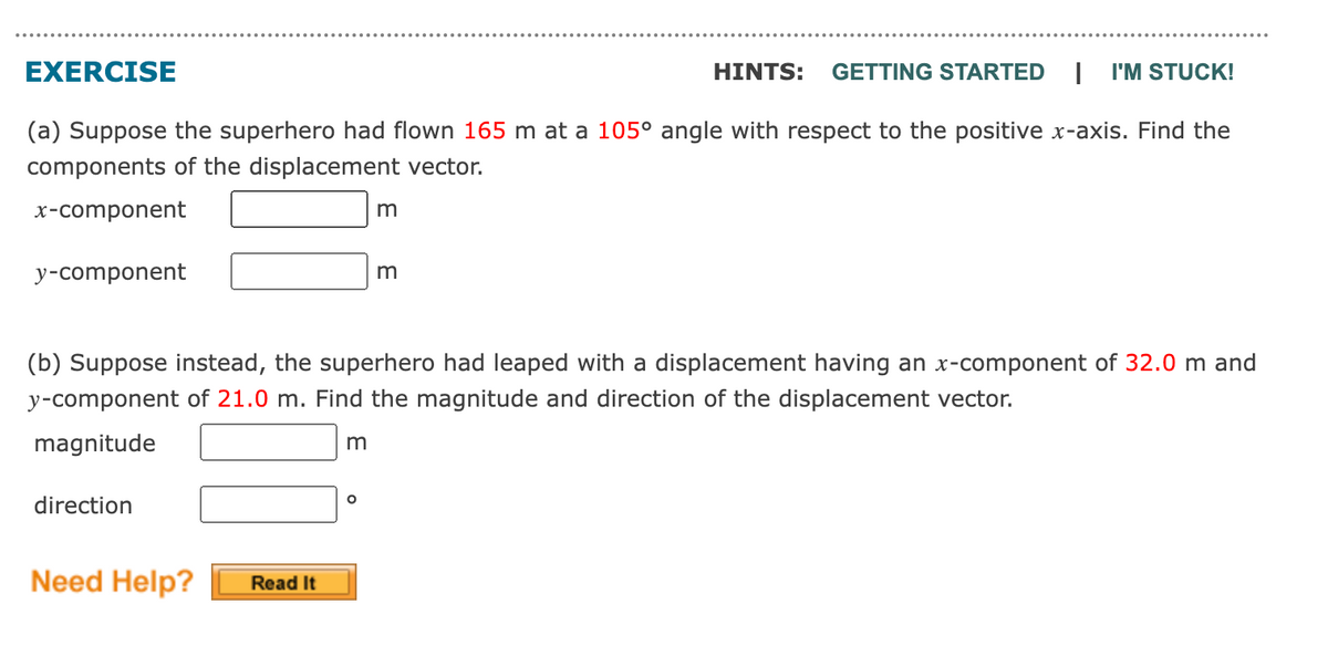 EXERCISE
HINTS: GETTING STARTED I I'M STUCK!
(a) Suppose the superhero had flown 165 m at a 105° angle with respect to the positive x-axis. Find the
components of the displacement vector.
x-component
y-component
direction
(b) Suppose instead, the superhero had leaped with a displacement having an x-component of 32.0 m and
y-component of 21.0 m. Find the magnitude and direction of the displacement vector.
magnitude
Need Help?
Read It
m
m
O
m