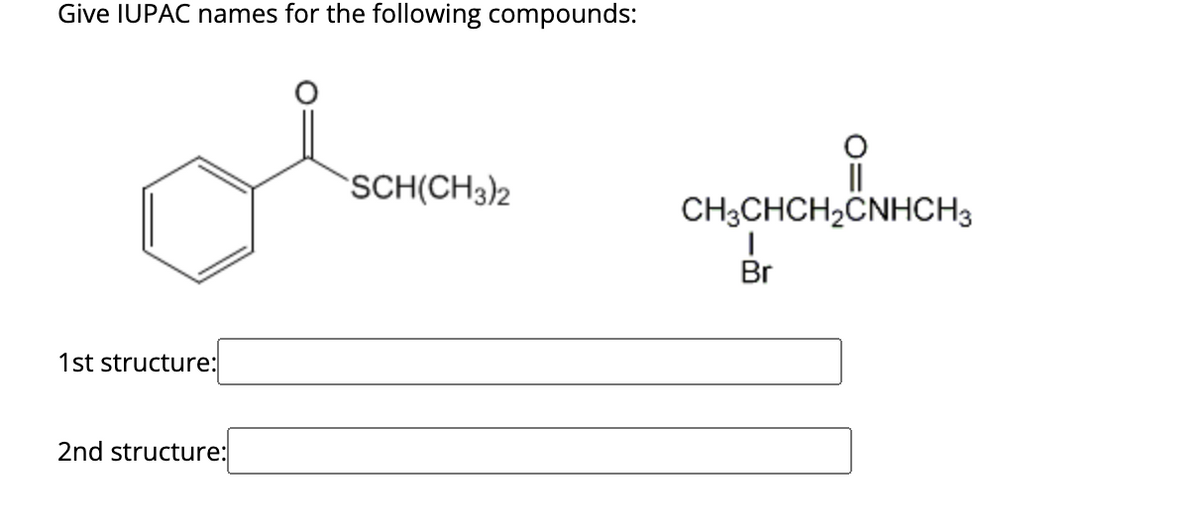 Give IUPAC names for the following compounds:
1st structure:
2nd structure:
SCH(CH3)2
||
CH3CHCH₂CNHCH3
HCH₂CNHC
Br