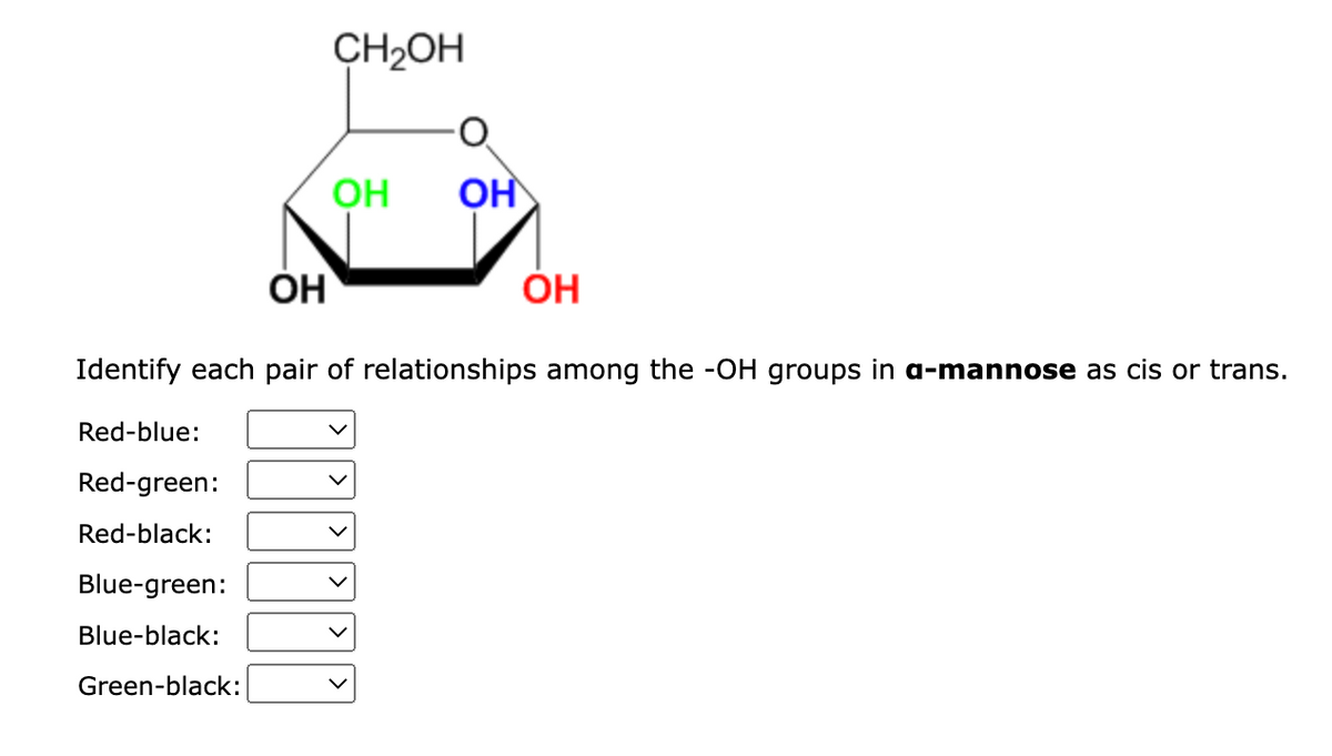 OH
Blue-green:
Blue-black:
Green-black:
CH2OH
OH
ОН
ОН
Identify each pair of relationships among the -OH groups in a-mannose as cis or trans.
Red-blue:
Red-green:
Red-black: