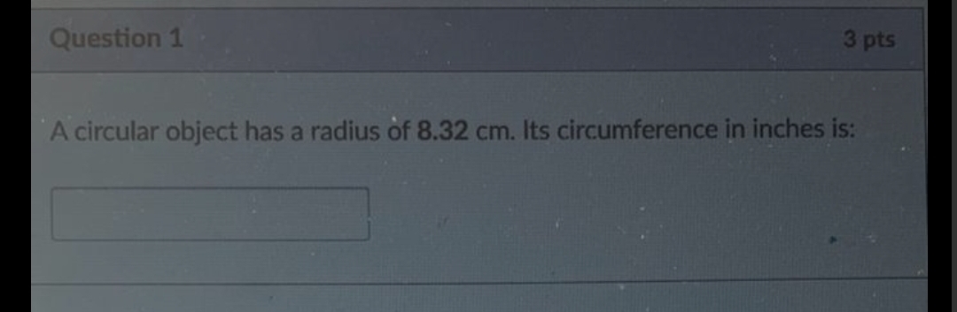 Question 1
3 pts
A circular object has a radius of 8.32 cm. Its circumference in inches is:
