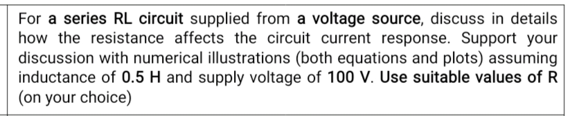 For a series RL circuit supplied from a voltage source, discuss in details
how the resistance affects the circuit current response. Support your
discussion with numerical illustrations (both equations and plots) assuming
inductance of 0.5 H and supply voltage of 100 V. Use suitable values of R
(on your choice)
