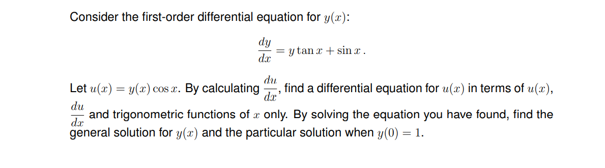 Consider the first-order differential equation for y(x):
dy
= y tan x + sin x .
dx
Let u(x) = y(x) cos x. By calculating
du
find a differential equation for u(x) in terms of u(x),
dx
du
and trigonometric functions of x only. By solving the equation you have found, find the
dx
general solution for y(x) and the particular solution when y(0) = 1.
