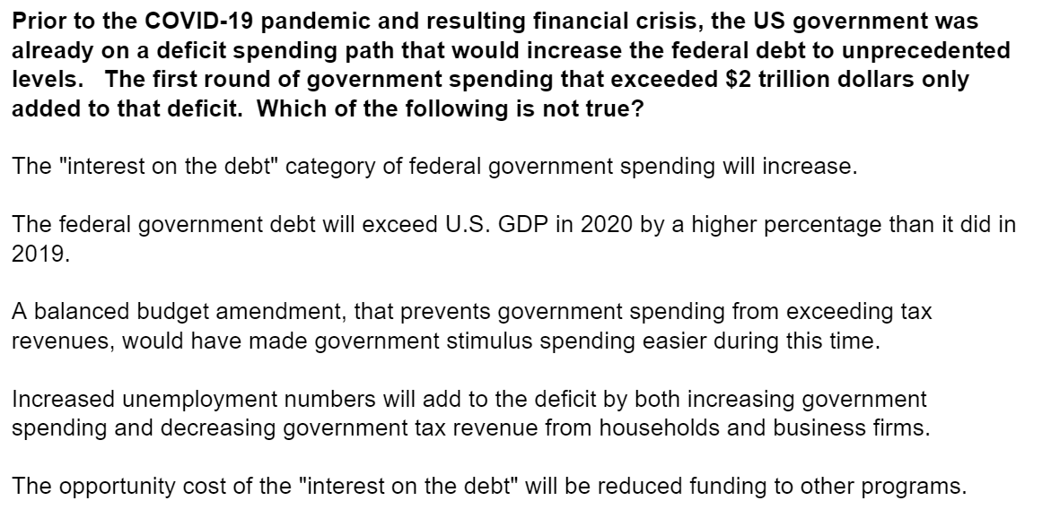 Prior to the COVID-19 pandemic and resulting financial crisis, the US government was
already on a deficit spending path that would increase the federal debt to unprecedented
levels. The first round of government spending that exceeded $2 trillion dollars only
added to that deficit. Which of the following is not true?
The "interest on the debt" category of federal government spending will increase.
The federal government debt will exceed U.S. GDP in 2020 by a higher percentage than it did in
2019.
A balanced budget amendment, that prevents government spending from exceeding tax
revenues, would have made government stimulus spending easier during this time.
Increased unemployment numbers will add to the deficit by both increasing government
spending and decreasing government tax revenue from households and business firms.
The opportunity cost of the "interest on the debt" will be reduced funding to other programs.
