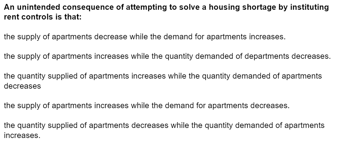 An unintended consequence of attempting to solve a housing shortage by instituting
rent controls is that:
the supply of apartments decrease while the demand for apartments increases.
the supply of apartments increases while the quantity demanded of departments decreases.
the quantity supplied of apartments increases while the quantity demanded of apartments
decreases
the supply of apartments increases while the demand for apartments decreases.
the quantity supplied of apartments decreases while the quantity demanded of apartments
increases.
