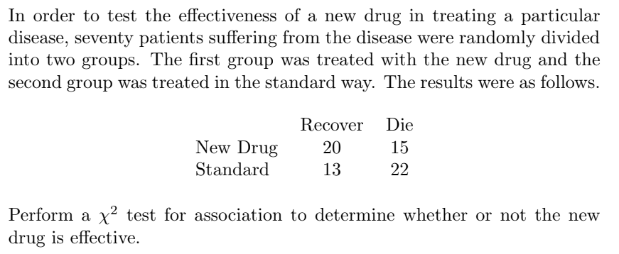 In order to test the effectiveness of a new drug in treating a particular
disease, seventy patients suffering from the disease were randomly divided
into two groups. The first group was treated with the new drug and the
second group was treated in the standard way. The results were as follows.
Recover
Die
New Drug
20
15
Standard
13
22
Perform a x² test for association to determine whether or not the new
drug is effective.
