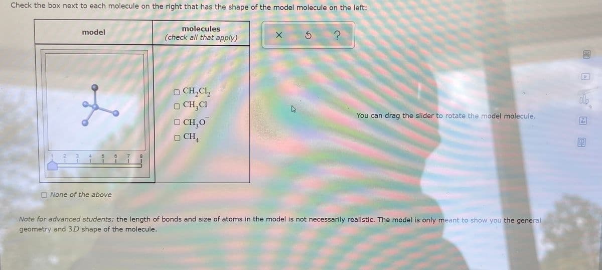 Check the box next to each molecule on the right that has the shape of the model molecule on the left:
molecules
model
(check all that apply)
O CH,Cl,
O CH,CI
O CH,0
O CH,
You can drag the slider to rotate the model molecule.
Ar
O None of the above
Note for advanced students: the length of bonds and size of atoms in the model is not necessarily realistic. The model is only meant to show you the general
geometry and 3D shape of the molecule.
