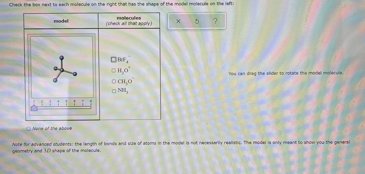 Check the box next to each molecule on the right that has the shape of the model molecule on the left:
molecules
model
(check all that apply)
OBRF
BrF
4
O H,0
You can drag the slider to rotate the model molecule.
O CH,O
O NH,
7
1.
O None of the above
Note for advanced students: the length of bonds and size of atoms in the model is not necessarily realistic. The model is only meant to show you the general
geometry and 3D shape of the molecule.
