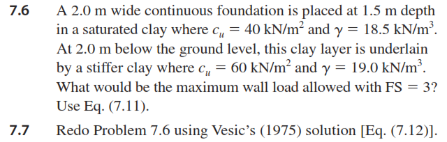 A 2.0 m wide continuous foundation is placed at 1.5 m depth
in a saturated clay where c, = 40 kN/m² and y = 18.5 kN/m³.
At 2.0 m below the ground level, this clay layer is underlain
by a stiffer clay where c, = 60 kN/m² and y = 19.0 kN/m³.
7.6
What would be the maximum wall load allowed with FS = 3?
Use Eq. (7.11).
7.7
Redo Problem 7.6 using Vesic's (1975) solution [Eq. (7.12)].
