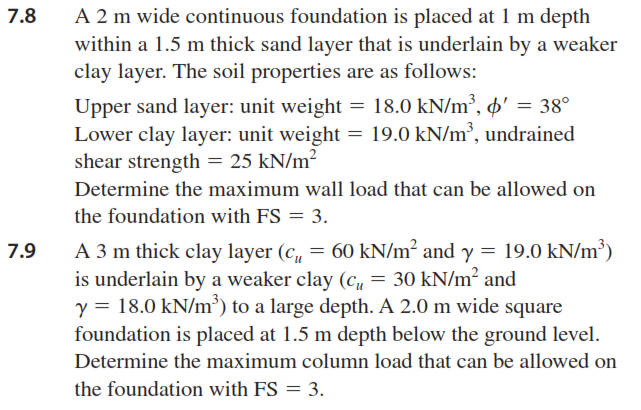 7.8
A 2 m wide continuous foundation is placed at 1 m depth
within a 1.5 m thick sand layer that is underlain by a weaker
clay layer. The soil properties are as follows:
Upper sand layer: unit weight = 18.0 kN/m³, o' = 38°
Lower clay layer: unit weight = 19.0 kN/m³, undrained
shear strength = 25 kN/m²
Determine the maximum wall load that can be allowed on
the foundation with FS = 3.
A 3 m thick clay layer (c, = 60 kN/m² and y = 19.0 kN/m³)
is underlain by a weaker clay (cu = 30 kN/m² and
y = 18.0 kN/m³) to a large depth. A 2.0 m wide square
7.9
foundation is placed at 1.5 m depth below the ground level.
Determine the maximum column load that can be allowed on
the foundation with FS = 3.
