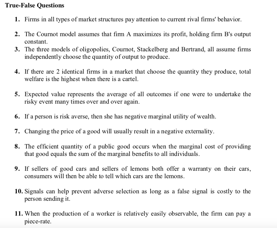 True-False Questions
1. Firms in all types of market structures pay attention to current rival firms' behavior.
2. The Cournot model assumes that firm A maximizes its profit, holding firm B's output
constant.
3. The three models of oligopolies, Cournot, Stackelberg and Bertrand, all assume firms
independently choose the quantity of output to produce.
4. If there are 2 identical firms in a market that choose the quantity they produce, total
welfare is the highest when there is a cartel.
5. Expected value represents the average of all outcomes if one were to undertake the
risky event many times over and over again.
6. If a person is risk averse, then she has negative marginal utility of wealth.
7. Changing the price of a good will usually result in a negative externality.
8. The efficient quantity of a public good occurs when the marginal cost of providing
that good equals the sum of the marginal benefits to all individuals.
9. If sellers of good cars and sellers of lemons both offer a warranty on their cars,
consumers will then be able to tell which cars are the lemons.
10. Signals can help prevent adverse selection as long as a false signal is costly to the
person sending it.
11. When the production of a worker is relatively easily observable, the firm can pay a
piece-rate.
