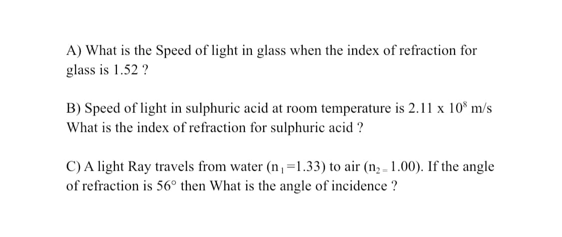 A) What is the Speed of light in glass when the index of refraction for
glass is 1.52 ?
B) Speed of light in sulphuric acid at room temperature is 2.11 x 10° m/s
What is the index of refraction for sulphuric acid ?
C) A light Ray travels from water (n,=1.33) to air (n, - 1.00). If the angle
of refraction is 56° then What is the angle of incidence ?

