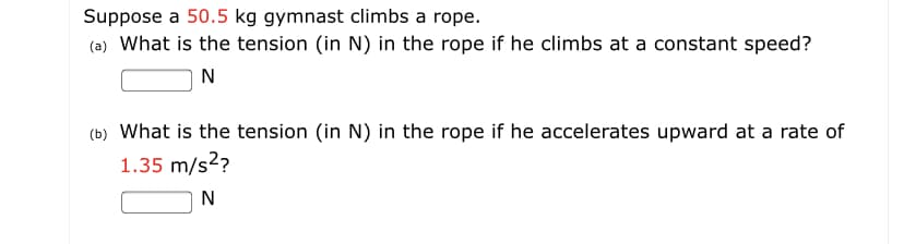 Suppose a 50.5 kg gymnast climbs a rope.
(a) What is the tension (in N) in the rope if he climbs at a constant speed?
N
(b) What is the tension (in N) in the rope if he accelerates upward at a rate of
1.35 m/s2?
