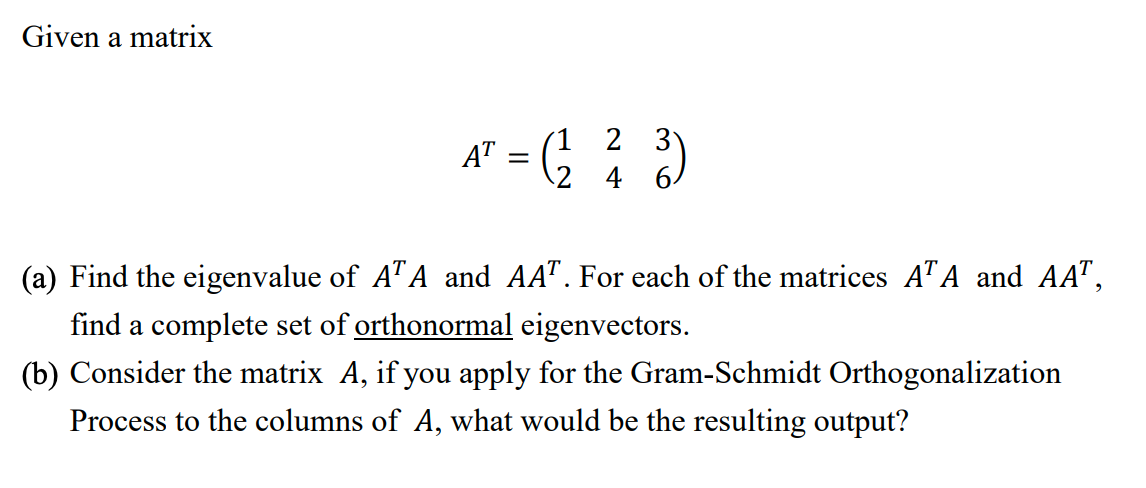 Given a matrix
(1 2 3
2 4 6
AT
(a) Find the eigenvalue of A"A and AA". For each of the matrices ATA and AA",
find a complete set of orthonormal eigenvectors.
(b) Consider the matrix A, if you apply for the Gram-Schmidt Orthogonalization
Process to the columns of A, what would be the resulting output?
