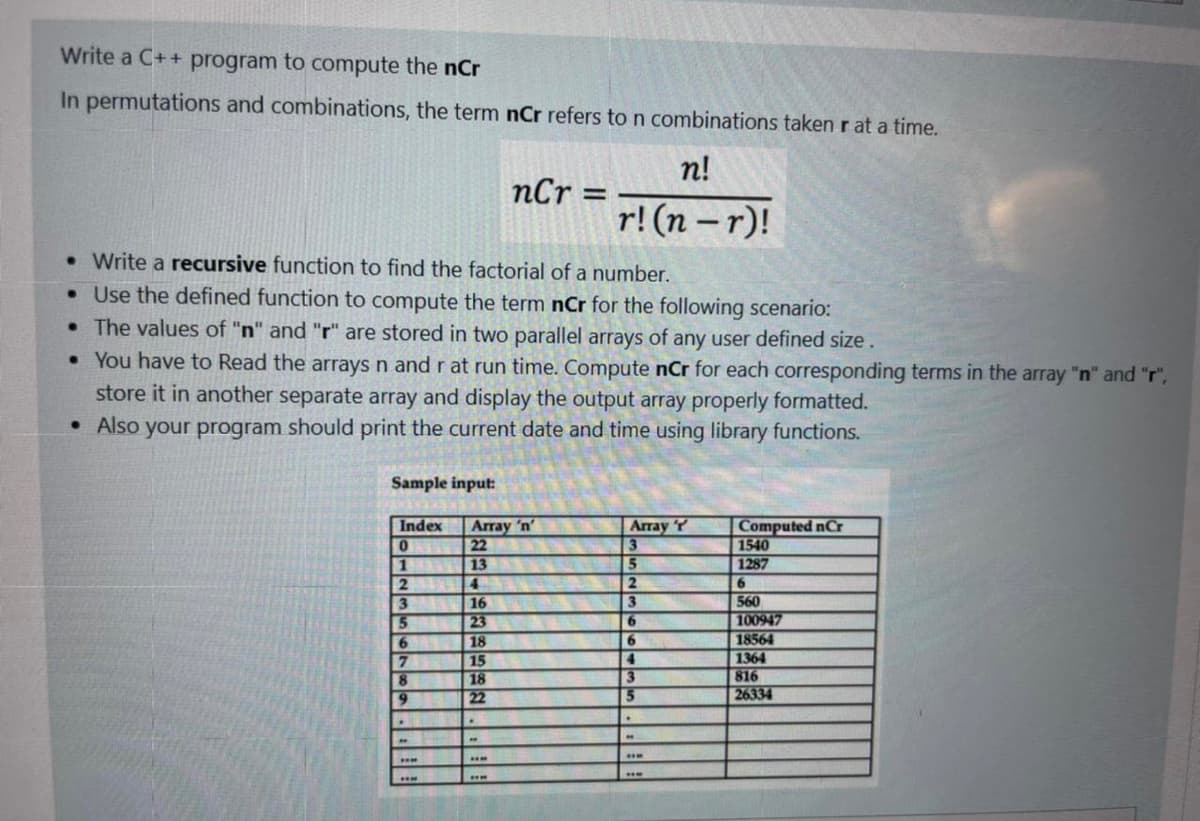 Write a C++ program to compute the nCr
In permutations and combinations, the term nCr refers to n combinations taken r at a time.
n!
nCr =
r! (n – r)!
.Write a recursive function to find the factorial of a number.
.Use the defined function to compute the term nCr for the following scenario:
•The values of "n" and "r" are stored in two parallel arrays of any user defined size.
• You have to Read the arrays n and r at run time. Compute nCr for each corresponding terms in the array "n" and "r",
store it in another separate array and display the output array properly formatted.
• Also your program should print the current date and time using library functions.
Sample input:
Index
Array 'n'
22
13
4.
Array T
3
Computed nCr
1540
1287
1
2
2.
6.
3
16
560
100947
18564
23
18
15
18
22
6.
6.
7
8
9.
4.
1364
816
26334
5.
