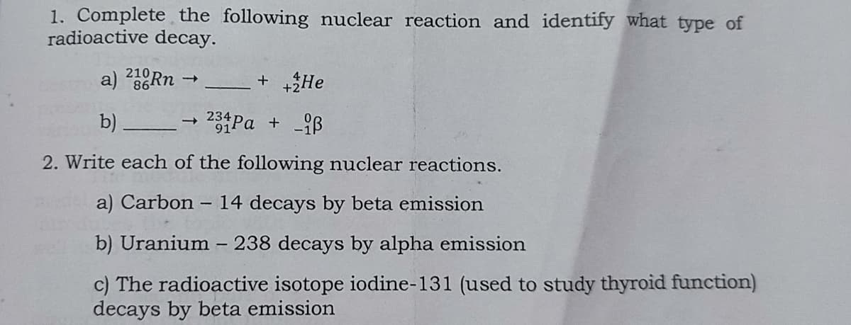 1. Complete the following nuclear reaction and identify what type of
radioactive decay.
210
a) 23RN -
+ +2He
234
b)
2. Write each of the following nuclear reactions.
a) Carbon
14 decays by beta emission
b) Uranium - 238 decays by alpha emission
c) The radioactive isotope iodine-131 (used to study thyroid function)
decays by beta emission
