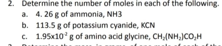 Determine the number of moles in each of the following.
a. 4. 26 g of ammonia, NH3
b. 113.5 g of potassium cyanide, KCN
c. 1.95x10² g of amino acid glycine, CH2(NH2)CO,H
2.
