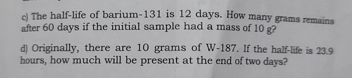 A The half-life of barium-131 is 12 days. How many grams remains
after 60 days if the initial sample had a mass of 10 g?
d) Originally, there are 10 grams of W-187. If the half-life is 23.9
hours, how much will be present at the end of two days?
