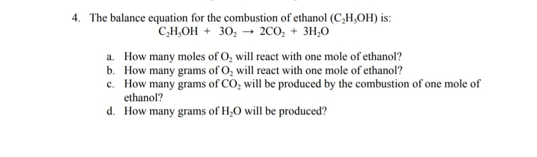 4. The balance equation for the combustion of ethanol (C,H;OH) is:
С,Н,ОН + 30, — 2C0, + 3Н,0
а.
How
many
moles of O, will react with one mole of ethanol?
b. How many grams of O, will react with one mole of ethanol?
c. How many grams of CO, will be produced by the combustion of one mole of
ethanol?
d. How many grams of H,O will be produced?
