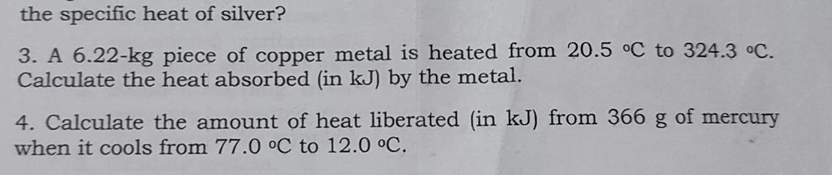 the specific heat of silver?
3. A 6.22-kg piece of copper metal is heated from 20.5 °C to 324.3 °C.
Calculate the heat absorbed (in kJ) by the metal.
4. Calculate the amount of heat liberated (in kJ) from 366 g of mercury
when it cools from 77.0 °C to 12.0 °C.
