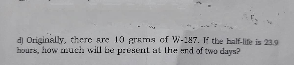 d) Originally, there are 10 grams of W-187. If the half-life is 23.9
hours, how much will be present at the end of two days?
