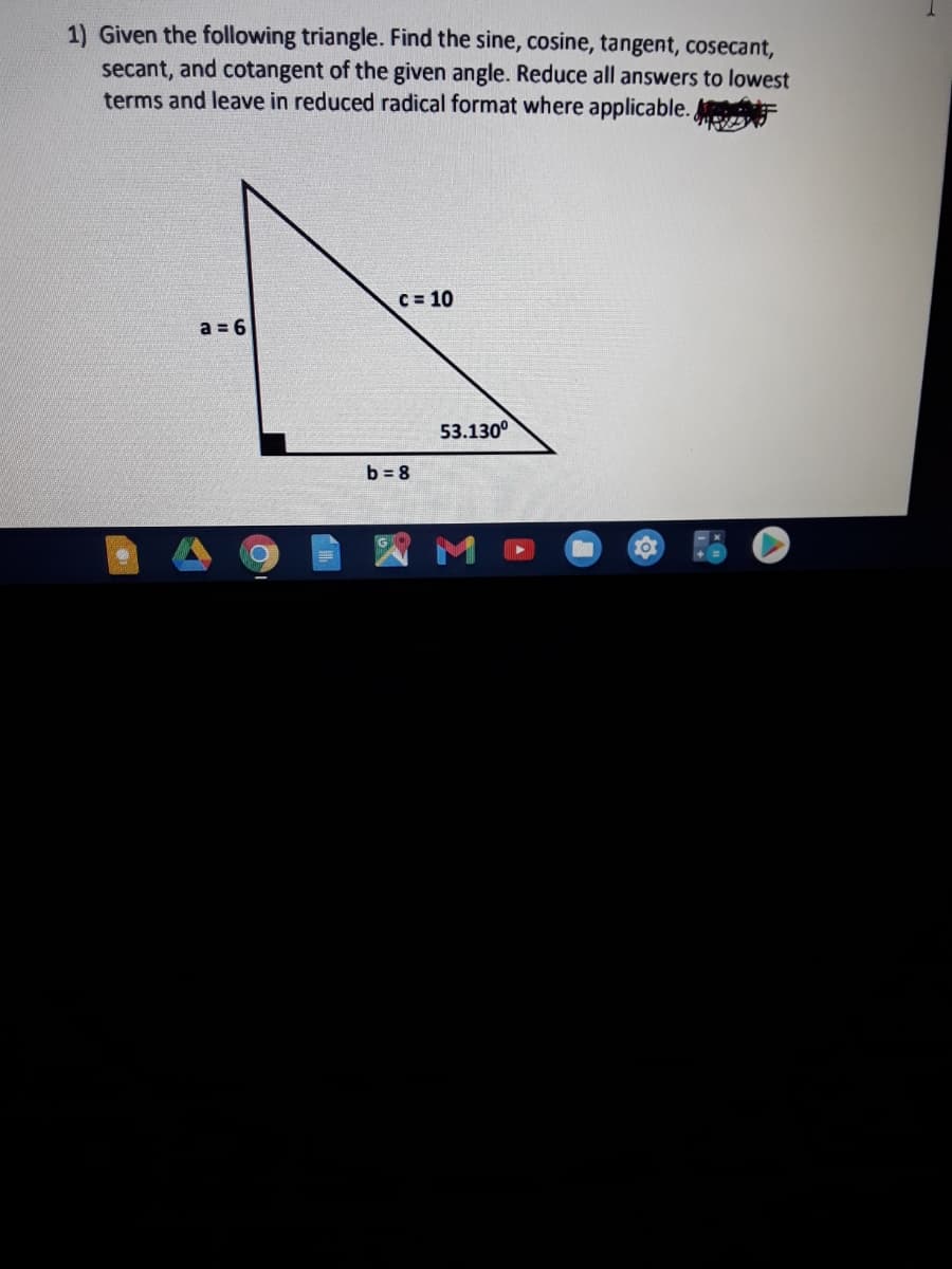 1) Given the following triangle. Find the sine, cosine, tangent, cosecant,
secant, and cotangent of the given angle. Reduce all answers to lowest
terms and leave in reduced radical format where applicable.
C = 10
a = 6
53.130°
b = 8
