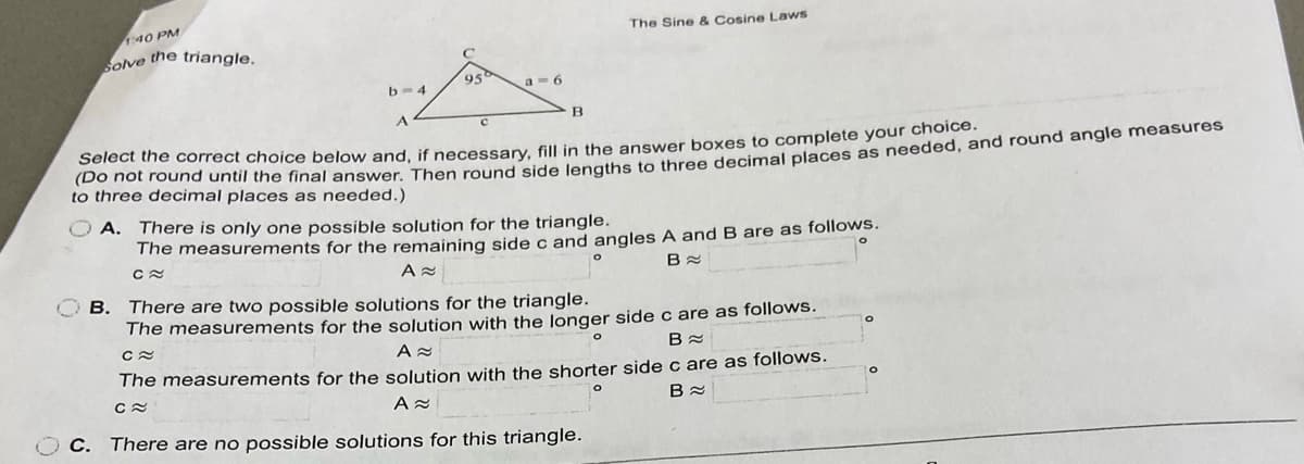 40 PM
The Sine & Cosine Laws
ove the triangle.
95
a - 6
b-4
Select the correct choice below and, if necessary, fill in the answer boxes to complete your choldon
to three decimal places as needed.)
A. There is only one possible solution for the triangle.
The measurements for the remaining side c and angles A and B are as follows.
B. There are two possible solutions for the triangle.
The measurements for the solution with the Jonger side c are as follows.
The measurements for the solution with the shorter side c are as follows.
C. There are no possible solutions for this triangle.
