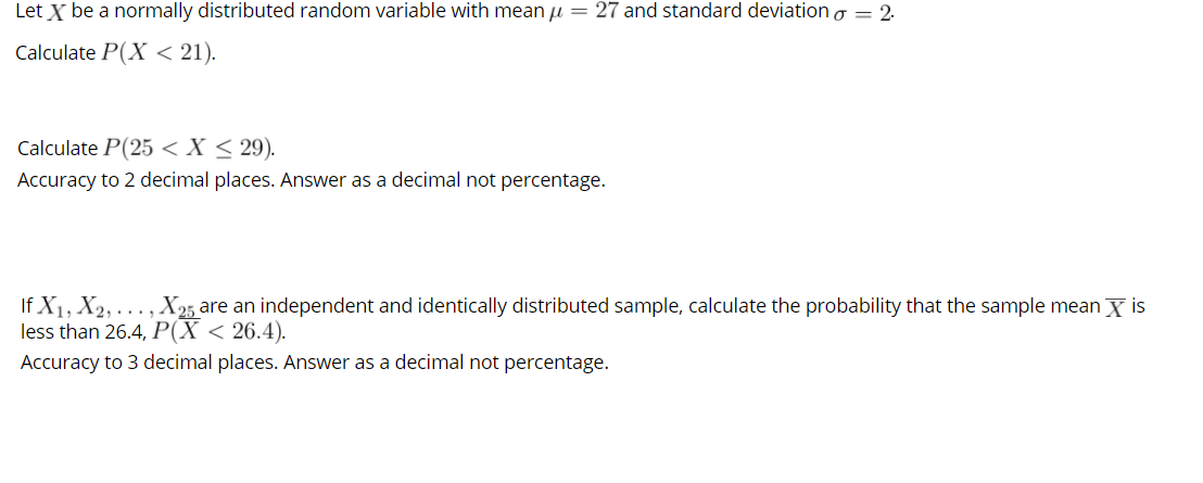 Let X be a normally distributed random variable with mean u = 27 and standard deviation o = 2.
Calculate P(X < 21).
Calculate P(25 <X < 29).
Accuracy to 2 decimal places. Answer as a decimal not percentage.
If X1, X2, . .. , X25 are an independent and identically distributed sample, calculate the probability that the sample mean X is
less than 26.4, P(X < 26.4).
Accuracy to 3 decimal places. Answer as a decimal not percentage.
