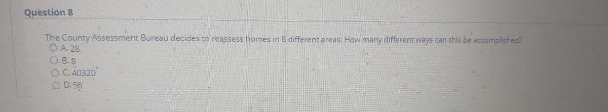 Question 8
The County Assessment Bureau decides to reassess homes in 8 different areas. How many different ways can this be accomplished?
O A. 28
O B. 8
O C. 40320
O D.56
