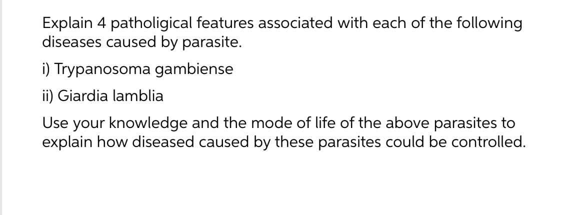 Explain 4 patholigical features associated with each of the following
diseases caused by parasite.
i) Trypanosoma gambiense
ii) Giardia lamblia
Use your knowledge and the mode of life of the above parasites to
explain how diseased caused by these parasites could be controlled.
