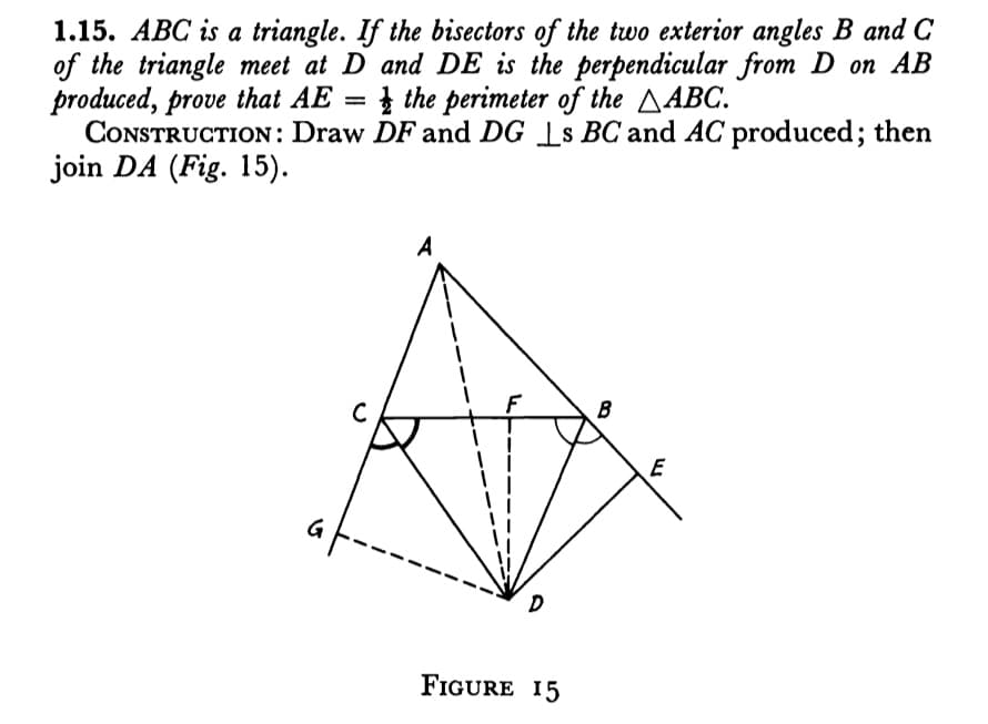 1.15. ABC is a triangle. If the bisectors of the two exterior angles B and C
of the triangle meet at D and DE is the perpendicular from D on AB
produced, prove that AE = the perimeter of the AABC.
CONSTRUCTION: Draw DF and DG [s BC and AC produced; then
join DA (Fig. 15).
A
B
C
E
FIGURE 15
