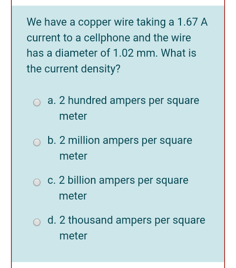 We have a copper wire taking a 1.67 A
current to a cellphone and the wire
has a diameter of 1.02 mm. What is
the current density?
a. 2 hundred ampers per square
meter
b. 2 million ampers per square
meter
c. 2 billion ampers per square
meter
d. 2 thousand ampers per square
meter
