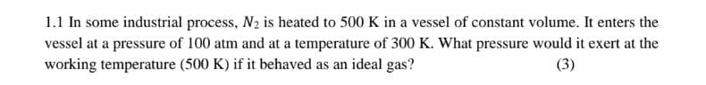 1.1 In some industrial process, N2 is heated to 500 K in a vessel of constant volume. It enters the
vessel at a pressure of 100 atm and at a temperature of 300 K. What pressure would it exert at the
working temperature (500 K) if it behaved as an ideal gas?
(3)
