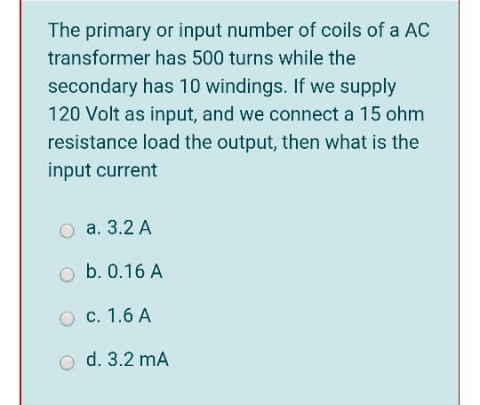 The primary or input number of coils of a AC
transformer has 500 turns while the
secondary has 10 windings. If we supply
120 Volt as input, and we connect a 15 ohm
resistance load the output, then what is the
input current
а. 3.2 A
o b. 0.16 A
с. 1.6 А
d. 3.2 mA
