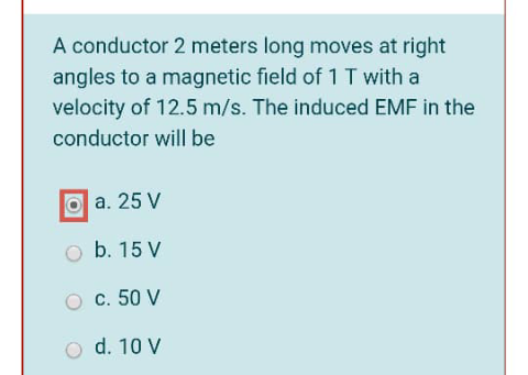 A conductor 2 meters long moves at right
angles to a magnetic field of 1 T with a
velocity of 12.5 m/s. The induced EMF in the
conductor will be
a. 25 V
b. 15 V
c. 50 V
o d. 10 V
