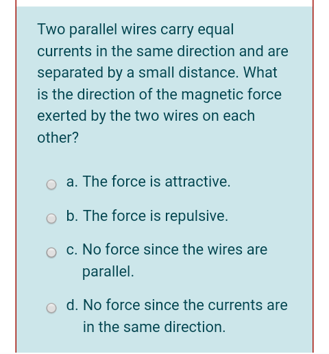 Two parallel wires carry equal
currents in the same direction and are
separated by a small distance. What
is the direction of the magnetic force
exerted by the two wires on each
other?
o a. The force is attractive.
o b. The force is repulsive.
c. No force since the wires are
parallel.
d. No force since the currents are
in the same direction.
