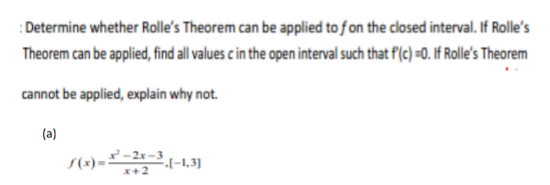 Determine whether Rlle's Theorem can be applied to fon the closed interval. If Rolle's
Theorem can be applied, find all values c in the open interval such that f(c) =0. If Rolle's Theorem
cannot be applied, explain why not.
(a)
- 2x-3
„[-1,3]
x+2
