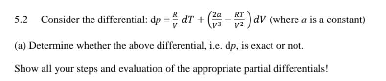 (2a
RT
5.2 Consider the differential: dp = dT +
(4 -
) av (where a is a constant)
(a) Determine whether the above differential, i.e. dp, is exact or not.
Show all your steps and evaluation of the appropriate partial differentials!
