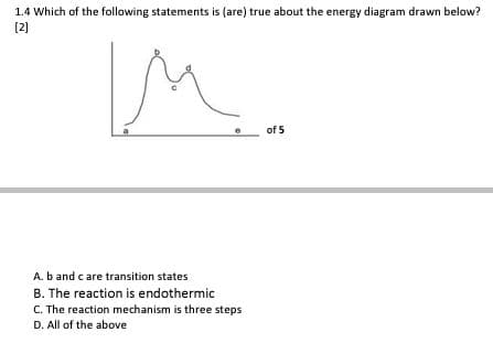 1.4 Which of the following statements is (are) true about the energy diagram drawn below?
[2]
of 5
A. b and care transition states
B. The reaction is endothermic
C. The reaction mechanism is three steps
D. All of the above
