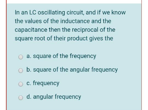 In an LC oscillating circuit, and if we know
the values of the inductance and the
capacitance then the reciprocal of the
square root of their product gives the
O a. square of the frequency
o b. square of the angular frequency
O c. frequency
o d. angular frequency
